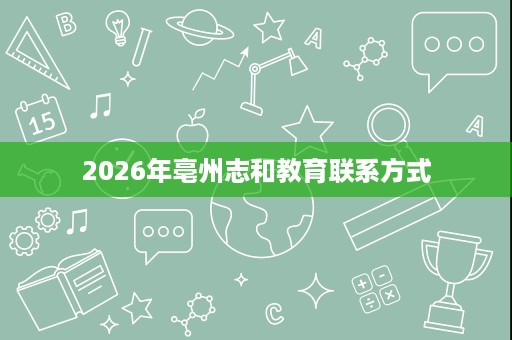 2026年亳州志和教育联系方式 2026年亳州志和教育联系方式