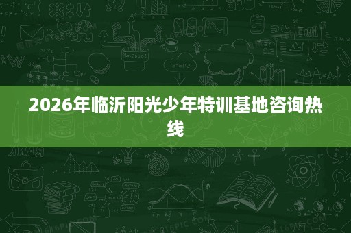 2026年临沂阳光少年特训基地咨询热线 2026年临沂阳光少年特训基地咨询热线