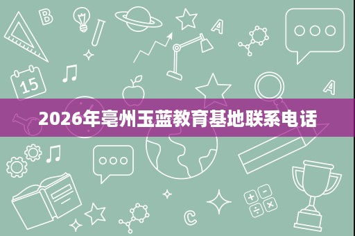 2026年亳州玉蓝教育基地联系电话 2026年亳州玉蓝教育基地联系电话