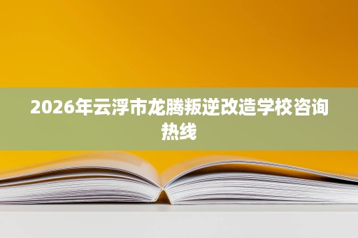 2026年云浮市龙腾叛逆改造学校咨询热线 2026年云浮市龙腾叛逆改造学校咨询热线