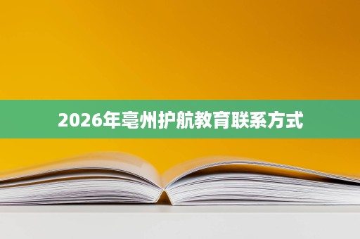 2026年亳州护航教育联系方式 2026年亳州护航教育联系方式