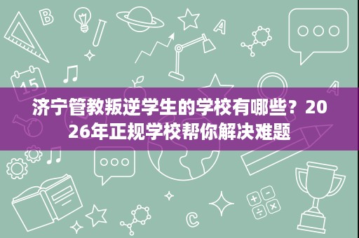 济宁管教叛逆学生的学校有哪些?2026年正规学校帮你解决难题 济宁管教叛逆学生的学校有哪些?2026年正规学校帮你解决难题
