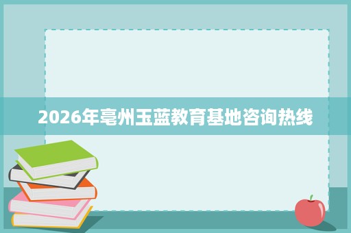 2026年亳州玉蓝教育基地咨询热线 2026年亳州玉蓝教育基地咨询热线