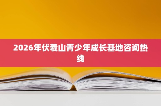 2026年伏羲山青少年成长基地咨询热线 2026年伏羲山青少年成长基地咨询热线