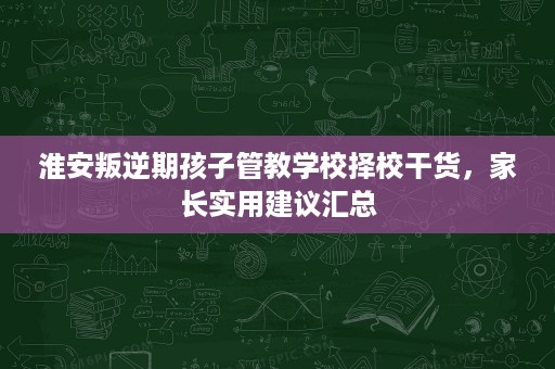 淮安叛逆期孩子管教学校择校干货,家长实用建议汇总 淮安叛逆期孩子管教学校择校干货,家长实用建议汇总