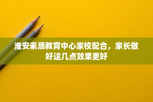 淮安素质教育中心家校配合，家长做好这几点效果更好
