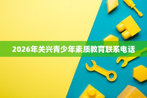 2026年关兴青少年素质教育联系电话 2026年关兴青少年素质教育联系电话