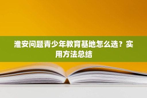 淮安问题青少年教育基地怎么选?实用方法总结 淮安问题青少年教育基地怎么选?实用方法总结