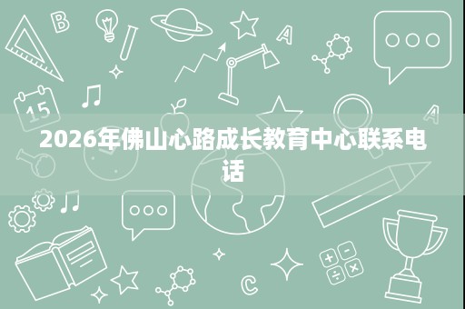 2026年佛山心路成长教育中心联系电话 2026年佛山心路成长教育中心联系电话
