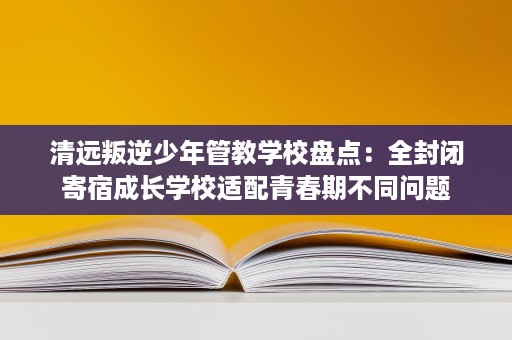 清远叛逆少年管教学校盘点:全封闭寄宿成长学校适配青春期不同问题 清远叛逆少年管教学校盘点:全封闭寄宿成长学校适配青春期不同问题