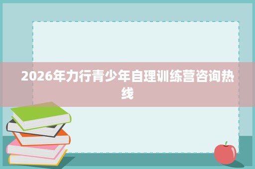 2026年力行青少年自理训练营咨询热线 2026年力行青少年自理训练营咨询热线