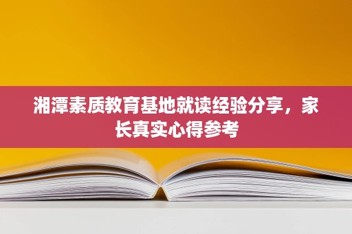 湘潭素质教育基地就读经验分享,家长真实心得参考 湘潭素质教育基地就读经验分享,家长真实心得参考