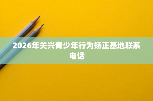 2026年关兴青少年行为矫正基地联系电话 2026年关兴青少年行为矫正基地联系电话