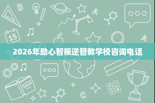 2026年励心智叛逆管教学校咨询电话 2026年励心智叛逆管教学校咨询电话