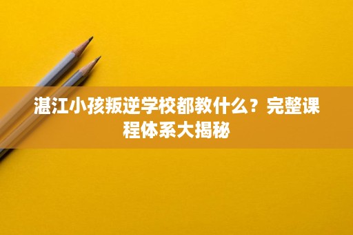 湛江小孩叛逆学校都教什么？完整课程体系大揭秘