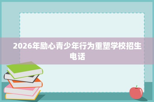 2026年励心青少年行为重塑学校招生电话 2026年励心青少年行为重塑学校招生电话