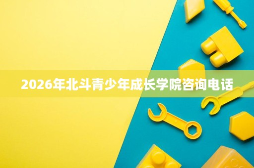 2026年北斗青少年成长学院咨询电话 2026年北斗青少年成长学院咨询电话