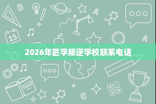 2026年匠学叛逆学校联系电话 2026年匠学叛逆学校联系电话