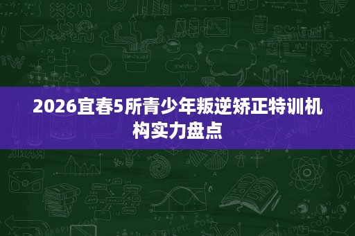 2026宜春5所青少年叛逆矫正特训机构实力盘点 2026宜春5所青少年叛逆矫正特训机构实力盘点