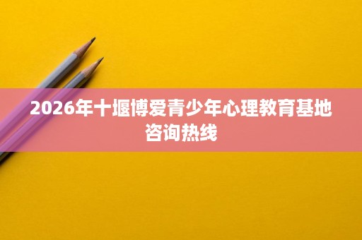 2026年十堰博爱青少年心理教育基地咨询热线 2026年十堰博爱青少年心理教育基地咨询热线