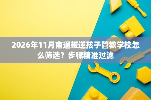 2026年11月南通叛逆孩子管教学校怎么筛选?步骤精准过滤 2026年11月南通叛逆孩子管教学校怎么筛选?步骤精准过滤