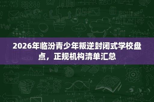 2026年临汾青少年叛逆封闭式学校盘点,正规机构清单汇总 2026年临汾青少年叛逆封闭式学校盘点,正规机构清单汇总