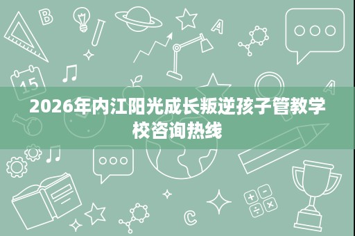 2026年内江阳光成长叛逆孩子管教学校咨询热线 2026年内江阳光成长叛逆孩子管教学校咨询热线
