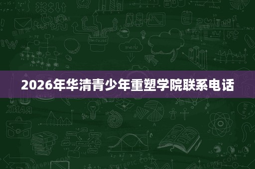 2026年华清青少年重塑学院联系电话 2026年华清青少年重塑学院联系电话