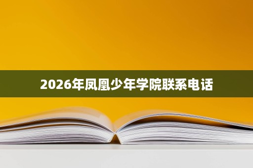 2026年凤凰少年学院联系电话 2026年凤凰少年学院联系电话