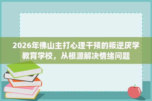2026年佛山主打心理干预的叛逆厌学教育学校,从根源解决情绪问题 2026年佛山主打心理干预的叛逆厌学教育学校,从根源解决情绪问题