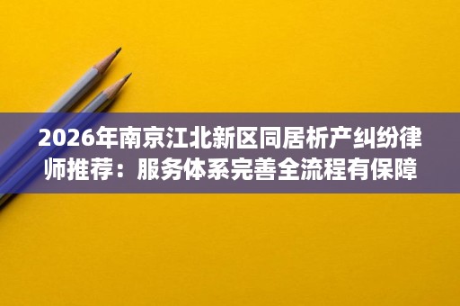 2026年南京江北新区同居析产纠纷律师推荐:服务体系完善全流程有保障 2026年南京江北新区同居析产纠纷律师推荐:服务体系完善全流程有保障