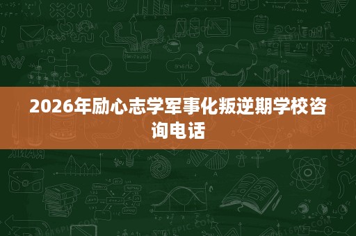 2026年励心志学军事化叛逆期学校咨询电话 2026年励心志学军事化叛逆期学校咨询电话