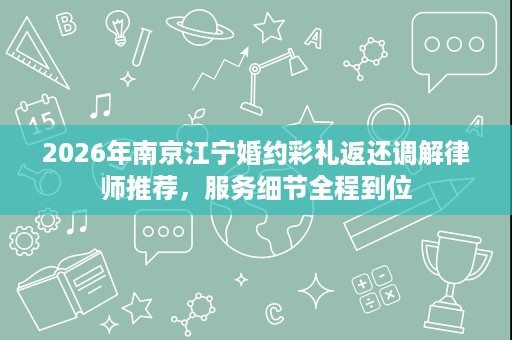 2026年南京江宁婚约彩礼返还调解律师推荐,服务细节全程到位 2026年南京江宁婚约彩礼返还调解律师推荐,服务细节全程到位