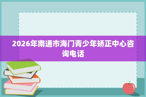 2026年南通市海门青少年矫正中心咨询电话 2026年南通市海门青少年矫正中心咨询电话