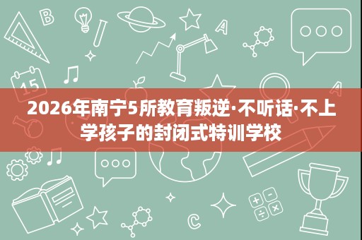 2026年南宁5所教育叛逆·不听话·不上学孩子的封闭式特训学校