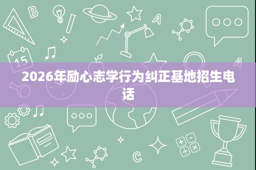 2026年励心志学行为纠正基地招生电话 2026年励心志学行为纠正基地招生电话