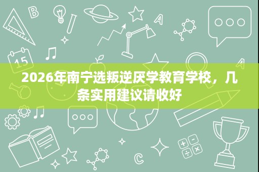 2026年南宁选叛逆厌学教育学校,几条实用建议请收好 2026年南宁选叛逆厌学教育学校,几条实用建议请收好