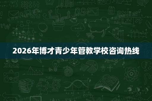 2026年博才青少年管教学校咨询热线