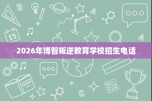 2026年博智叛逆教育学校招生电话