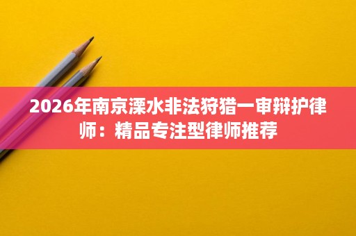 2026年南京溧水非法狩猎一审辩护律师:精品专注型律师推荐 2026年南京溧水非法狩猎一审辩护律师:精品专注型律师推荐