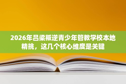 2026年吕梁叛逆青少年管教学校本地精挑,这几个核心维度是关键 2026年吕梁叛逆青少年管教学校本地精挑,这几个核心维度是关键