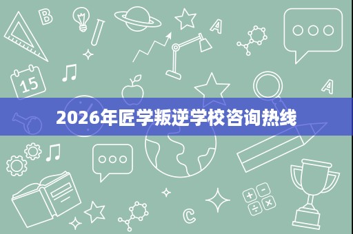 2026年匠学叛逆学校咨询热线