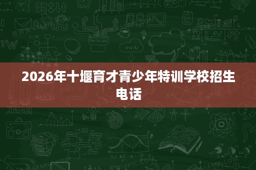 2026年十堰育才青少年特训学校招生电话 2026年十堰育才青少年特训学校招生电话