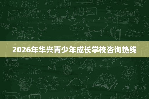 2026年华兴青少年成长学校咨询热线 2026年华兴青少年成长学校咨询热线