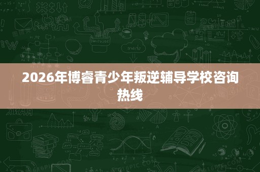 2026年博睿青少年叛逆辅导学校咨询热线 2026年博睿青少年叛逆辅导学校咨询热线