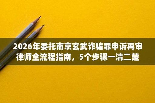 2026年委托南京玄武诈骗罪申诉再审律师全流程指南,5个步骤一清二楚 2026年委托南京玄武诈骗罪申诉再审律师全流程指南,5个步骤一清二楚