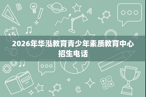 2026年华泓教育青少年素质教育中心招生电话 2026年华泓教育青少年素质教育中心招生电话