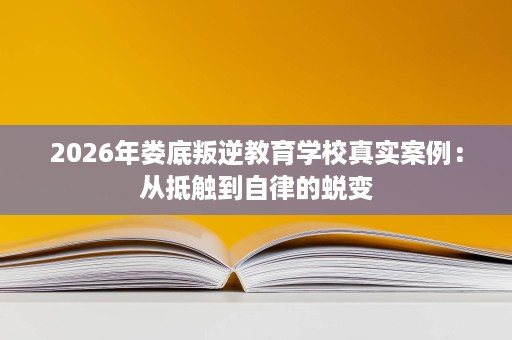 2026年娄底叛逆教育学校真实案例:从抵触到自律的蜕变 2026年娄底叛逆教育学校真实案例:从抵触到自律的蜕变