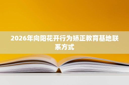 2026年向阳花开行为矫正教育基地联系方式 2026年向阳花开行为矫正教育基地联系方式