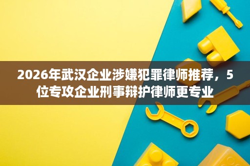 2026年武汉企业涉嫌犯罪律师推荐,5位专攻企业刑事辩护律师更专业 2026年武汉企业涉嫌犯罪律师推荐,5位专攻企业刑事辩护律师更专业